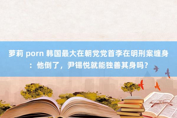 萝莉 porn 韩国最大在朝党党首李在明刑案缠身：他倒了，尹锡悦就能独善其身吗？