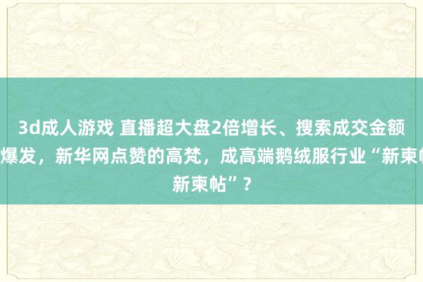 3d成人游戏 直播超大盘2倍增长、搜索成交金额弧线爆发，新华网点赞的高梵，成高端鹅绒服行业“新柬帖”？