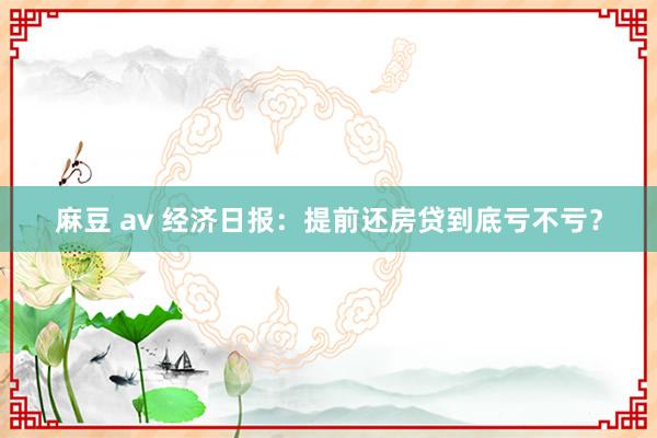 麻豆 av 经济日报：提前还房贷到底亏不亏？