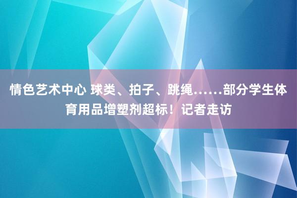 情色艺术中心 球类、拍子、跳绳……部分学生体育用品增塑剂超标！记者走访