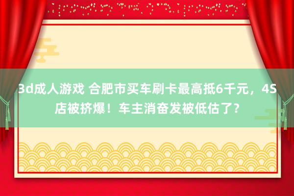 3d成人游戏 合肥市买车刷卡最高抵6千元，4S店被挤爆！车主消奋发被低估了？