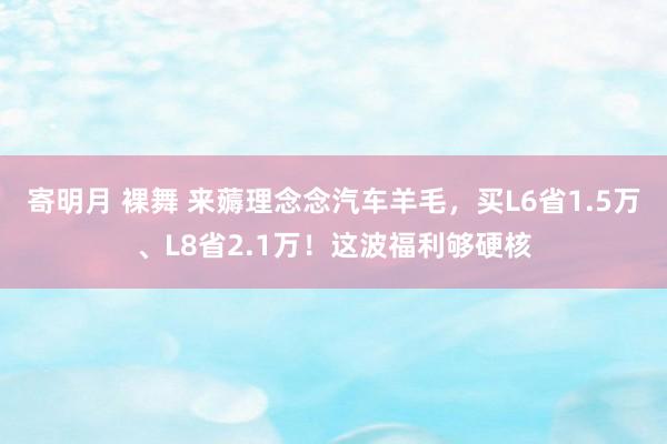 寄明月 裸舞 来薅理念念汽车羊毛，买L6省1.5万、L8省2.1万！这波福利够硬核