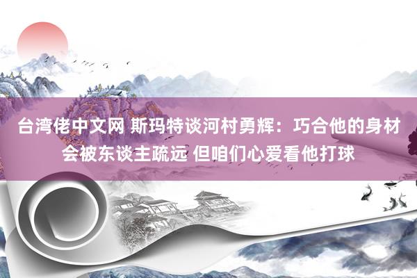 台湾佬中文网 斯玛特谈河村勇辉：巧合他的身材会被东谈主疏远 但咱们心爱看他打球