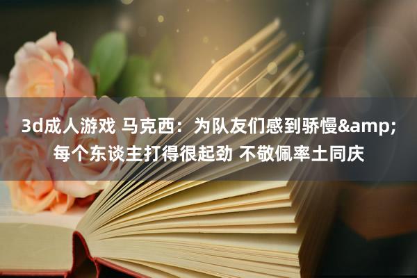 3d成人游戏 马克西：为队友们感到骄慢&每个东谈主打得很起劲 不敬佩率土同庆