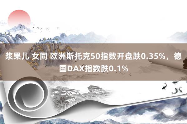 浆果儿 女同 欧洲斯托克50指数开盘跌0.35%，德国DAX指数跌0.1%