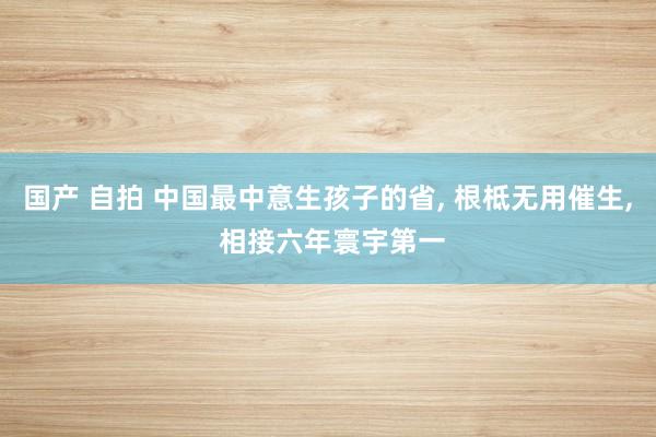 国产 自拍 中国最中意生孩子的省， 根柢无用催生， 相接六年寰宇第一