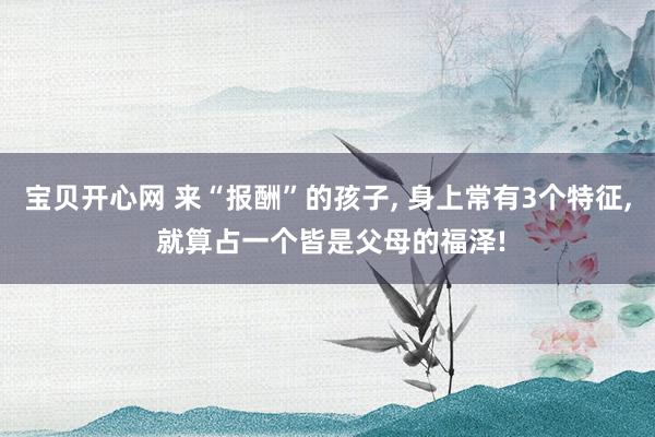 宝贝开心网 来“报酬”的孩子， 身上常有3个特征， 就算占一个皆是父母的福泽!