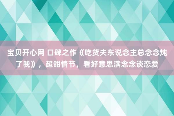 宝贝开心网 口碑之作《吃货夫东说念主总念念炖了我》，超甜情节，看好意思满念念谈恋爱