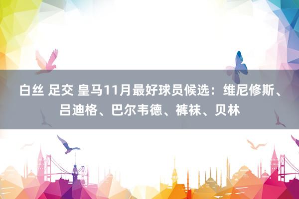 白丝 足交 皇马11月最好球员候选：维尼修斯、吕迪格、巴尔韦德、裤袜、贝林