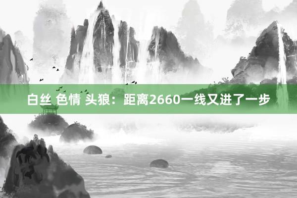 白丝 色情 头狼：距离2660一线又进了一步