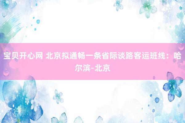 宝贝开心网 北京拟通畅一条省际谈路客运班线：哈尔滨-北京