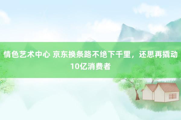 情色艺术中心 京东换条路不绝下千里，还思再撬动10亿消费者