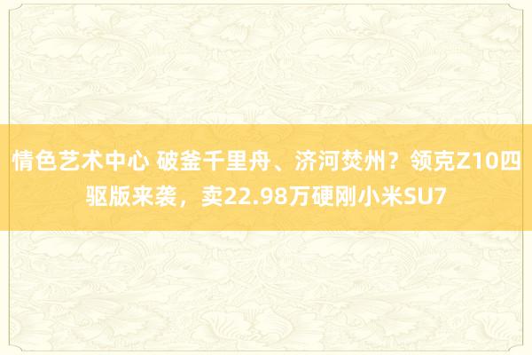 情色艺术中心 破釜千里舟、济河焚州？领克Z10四驱版来袭，卖22.98万硬刚小米SU7