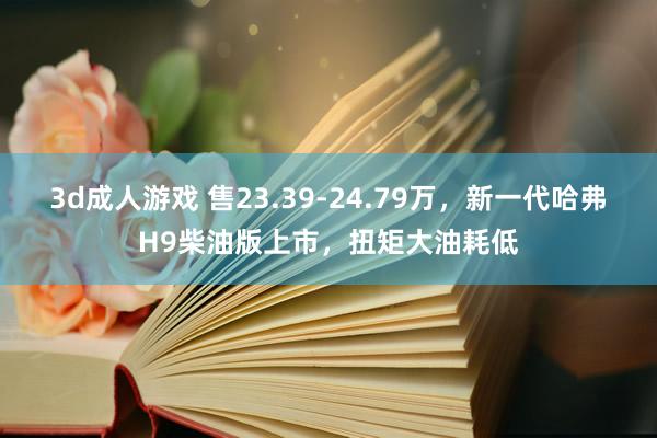 3d成人游戏 售23.39-24.79万，新一代哈弗H9柴油版上市，扭矩大油耗低