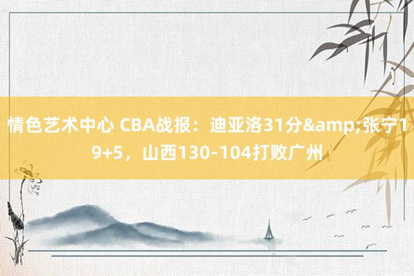 情色艺术中心 CBA战报：迪亚洛31分&张宁19+5，山西130-104打败广州