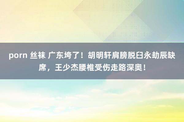 porn 丝袜 广东垮了！胡明轩肩膀脱臼永劫辰缺席，王少杰腰椎受伤走路深奥！