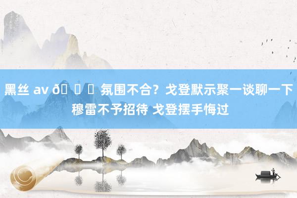 黑丝 av 👀氛围不合？戈登默示聚一谈聊一下 穆雷不予招待 戈登摆手悔过