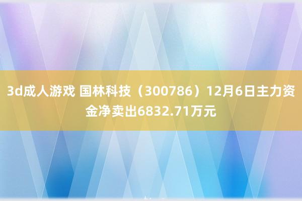 3d成人游戏 国林科技（300786）12月6日主力资金净卖出6832.71万元