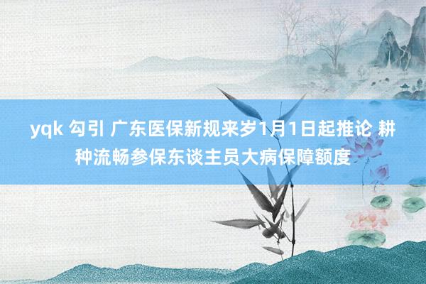 yqk 勾引 广东医保新规来岁1月1日起推论 耕种流畅参保东谈主员大病保障额度