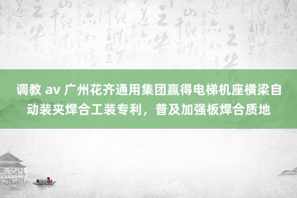 调教 av 广州花齐通用集团赢得电梯机座横梁自动装夹焊合工装专利，普及加强板焊合质地