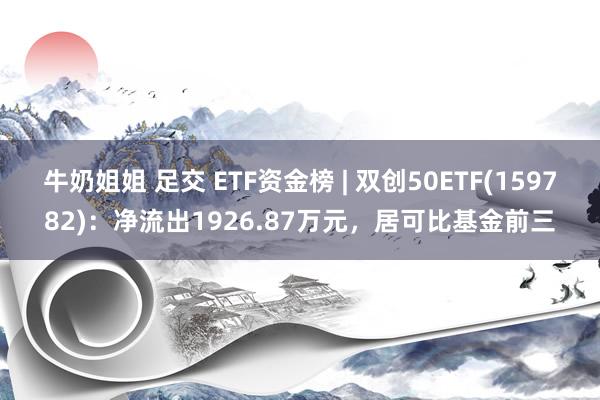 牛奶姐姐 足交 ETF资金榜 | 双创50ETF(159782)：净流出1926.87万元，居可比基金前三