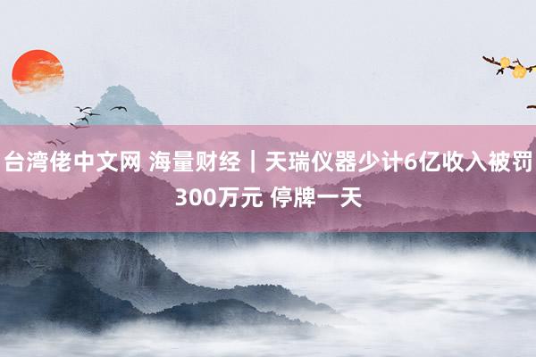 台湾佬中文网 海量财经｜天瑞仪器少计6亿收入被罚300万元 停牌一天