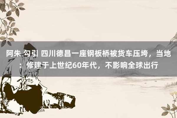 阿朱 勾引 四川德昌一座钢板桥被货车压垮，当地：修建于上世纪60年代，不影响全球出行