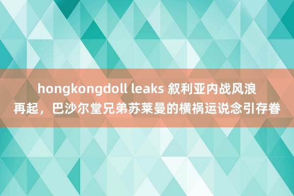 hongkongdoll leaks 叙利亚内战风浪再起，巴沙尔堂兄弟苏莱曼的横祸运说念引存眷