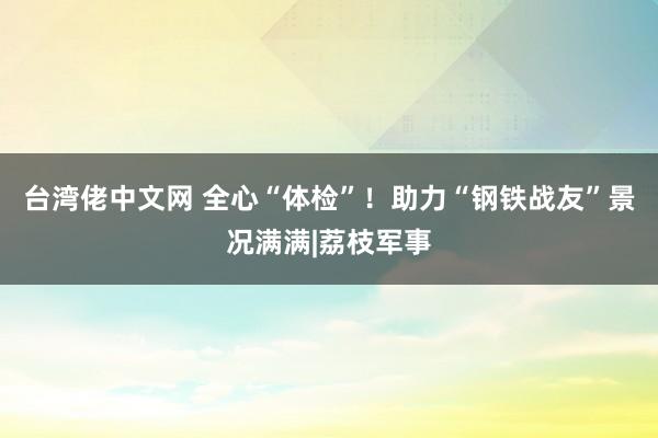 台湾佬中文网 全心“体检”！助力“钢铁战友”景况满满|荔枝军事