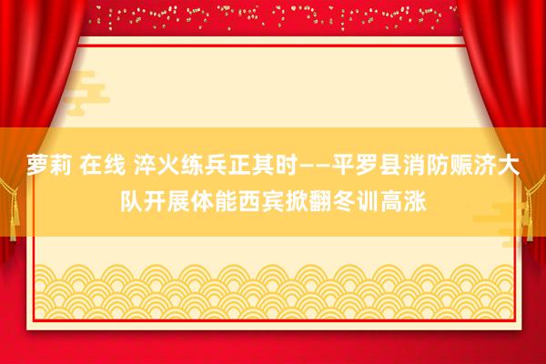 萝莉 在线 淬火练兵正其时——平罗县消防赈济大队开展体能西宾掀翻冬训高涨