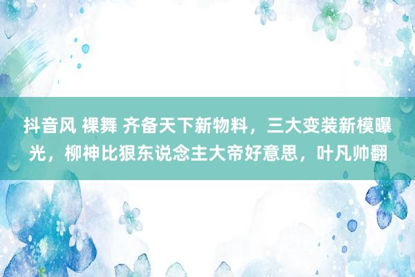 抖音风 裸舞 齐备天下新物料，三大变装新模曝光，柳神比狠东说念主大帝好意思，叶凡帅翻