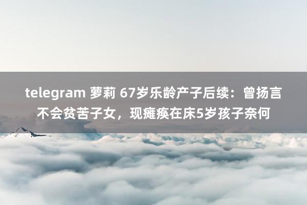 telegram 萝莉 67岁乐龄产子后续：曾扬言不会贫苦子女，现瘫痪在床5岁孩子奈何