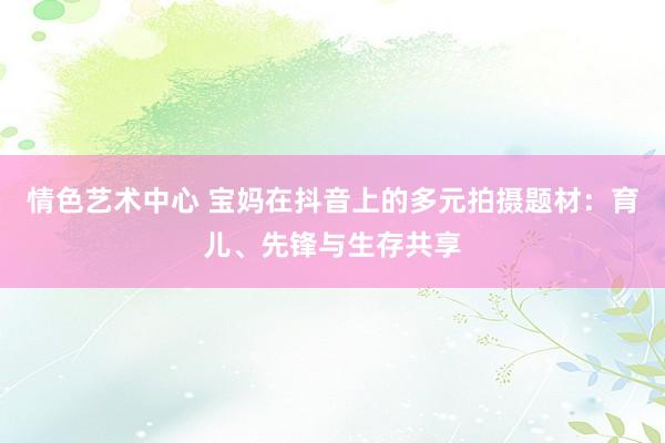 情色艺术中心 宝妈在抖音上的多元拍摄题材：育儿、先锋与生存共享