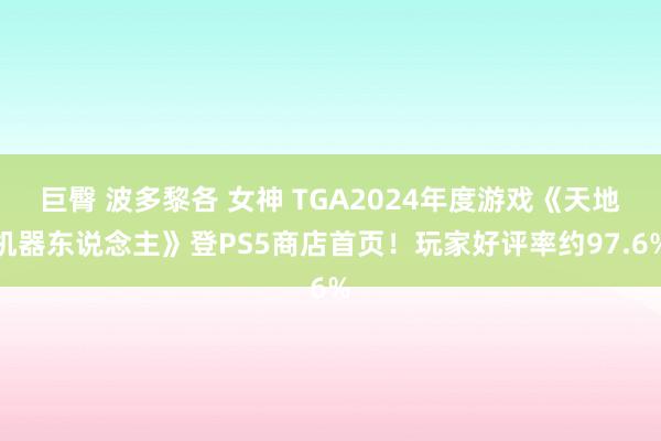 巨臀 波多黎各 女神 TGA2024年度游戏《天地机器东说念主》登PS5商店首页！玩家好评率约97.6%