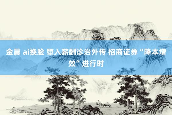 金晨 ai换脸 堕入薪酬诊治外传 招商证券“降本增效”进行时