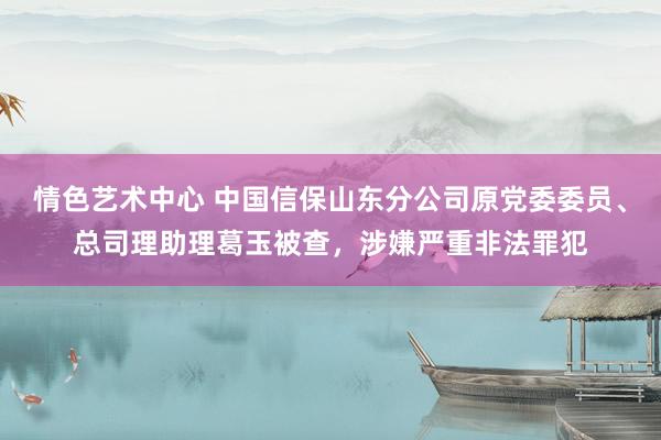 情色艺术中心 中国信保山东分公司原党委委员、总司理助理葛玉被查，涉嫌严重非法罪犯