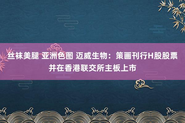 丝袜美腿 亚洲色图 迈威生物：策画刊行H股股票并在香港联交所主板上市