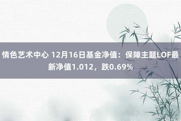 情色艺术中心 12月16日基金净值：保障主题LOF最新净值1.012，跌0.69%