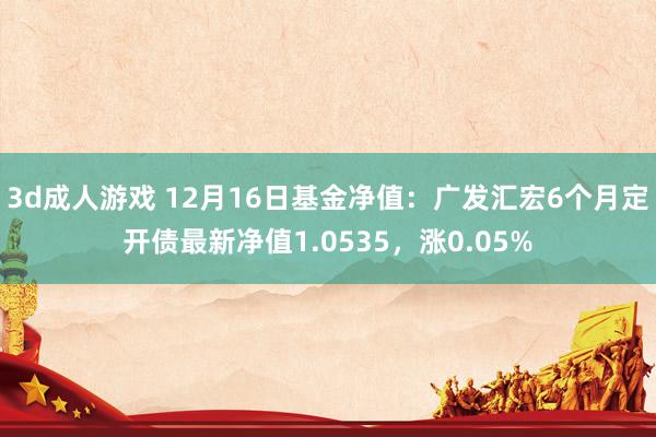 3d成人游戏 12月16日基金净值：广发汇宏6个月定开债最新净值1.0535，涨0.05%