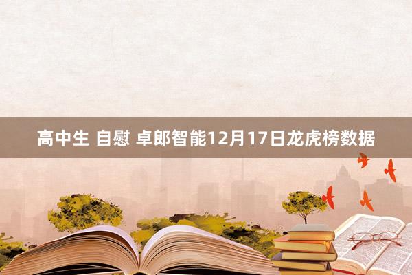 高中生 自慰 卓郎智能12月17日龙虎榜数据