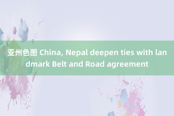 亚州色图 China， Nepal deepen ties with landmark Belt and Road agreement