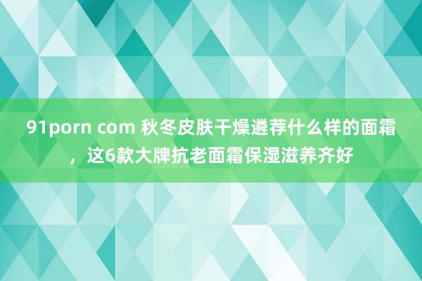 91porn com 秋冬皮肤干燥遴荐什么样的面霜，这6款大牌抗老面霜保湿滋养齐好