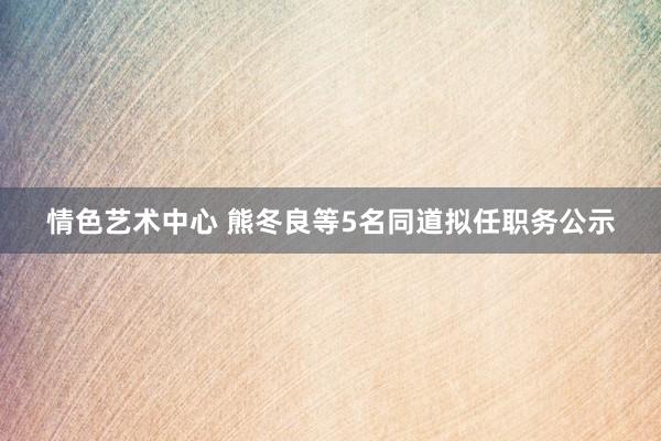 情色艺术中心 熊冬良等5名同道拟任职务公示