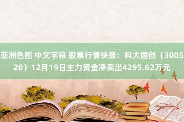 亚洲色图 中文字幕 股票行情快报：科大国创（300520）12月19日主力资金净卖出4295.62万元