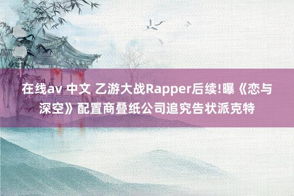 在线av 中文 乙游大战Rapper后续!曝《恋与深空》配置商叠纸公司追究告状派克特