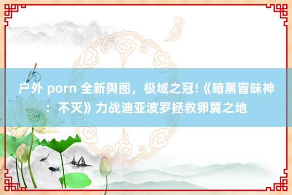 户外 porn 全新舆图，极域之冠!《暗黑冒昧神：不灭》力战迪亚波罗拯救卵翼之地