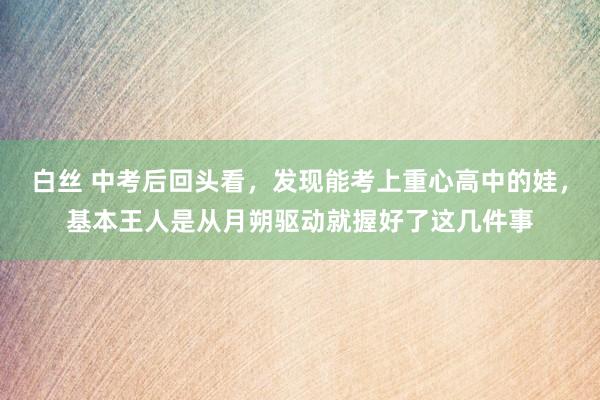 白丝 中考后回头看，发现能考上重心高中的娃，基本王人是从月朔驱动就握好了这几件事