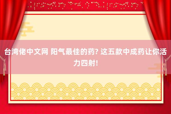 台湾佬中文网 阳气最佳的药? 这五款中成药让你活力四射!