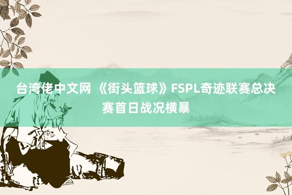 台湾佬中文网 《街头篮球》FSPL奇迹联赛总决赛首日战况横暴