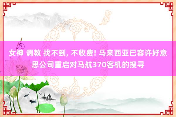 女神 调教 找不到， 不收费! 马来西亚已容许好意思公司重启对马航370客机的搜寻